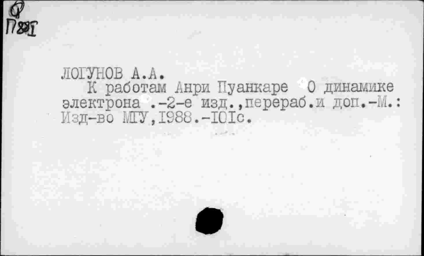 ﻿Рад
ЛОГУНОВ А.А.
К работам Анри Пуанкаре 0 динамике электрона .-2-е изд.»перераб.и доп.-И.: Изд-во МГУ,1988.-1С1с.